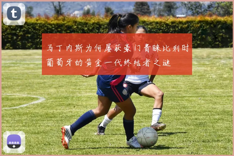 马丁内斯为何屡获豪门青睐比利时葡萄牙的黄金一代终结者之谜