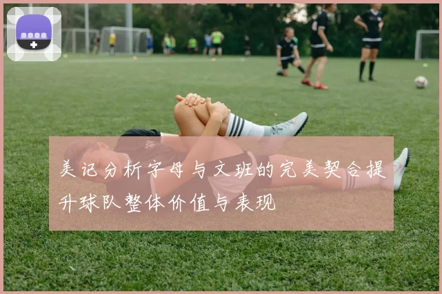 美记分析字母与文班的完美契合提升球队整体价值与表现