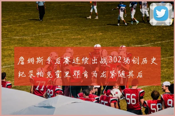 詹姆斯季后赛连续出战302场创历史纪录帕克霍里邓肯马龙紧随其后