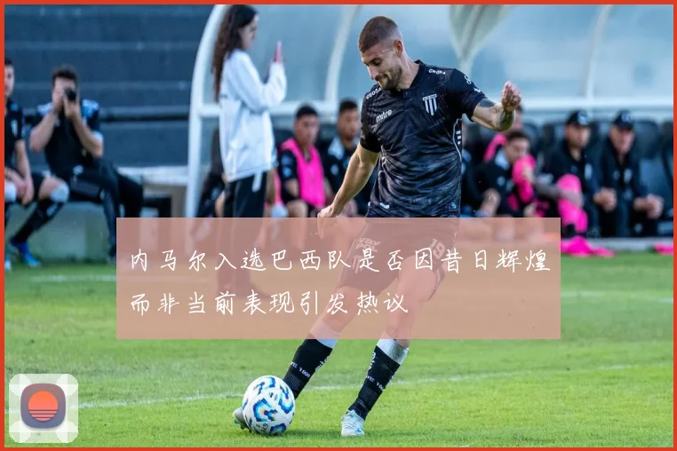内马尔入选巴西队是否因昔日辉煌而非当前表现引发热议