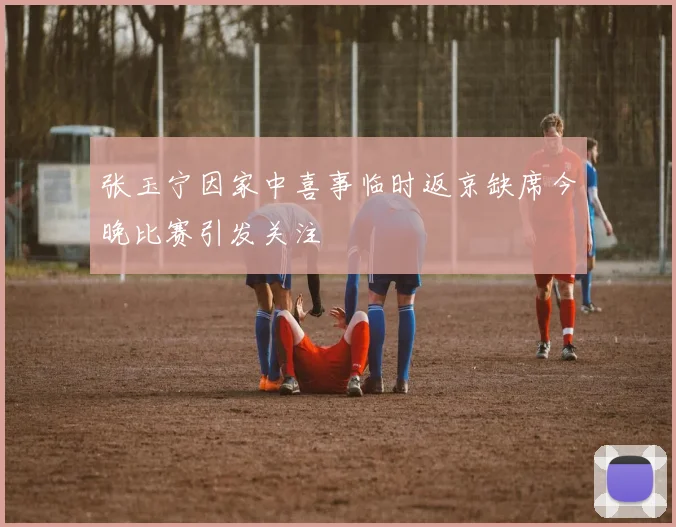 张玉宁因家中喜事临时返京缺席今晚比赛引发关注