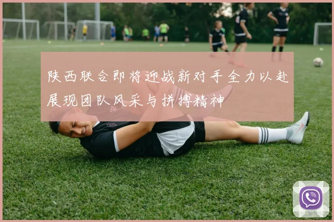陕西联合即将迎战新对手全力以赴展现团队风采与拼搏精神