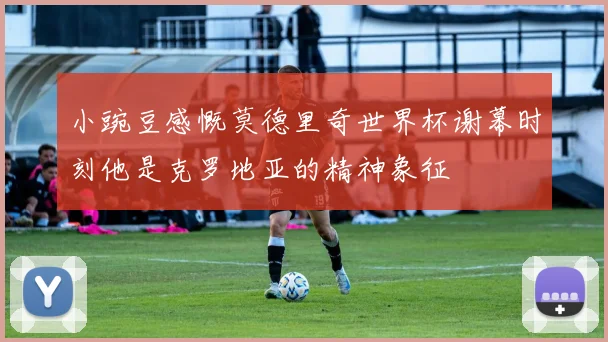 小豌豆感慨莫德里奇世界杯谢幕时刻他是克罗地亚的精神象征
