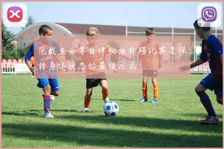 范戴克分享自律秘诀称踢比赛是保持身体状态的最佳方式