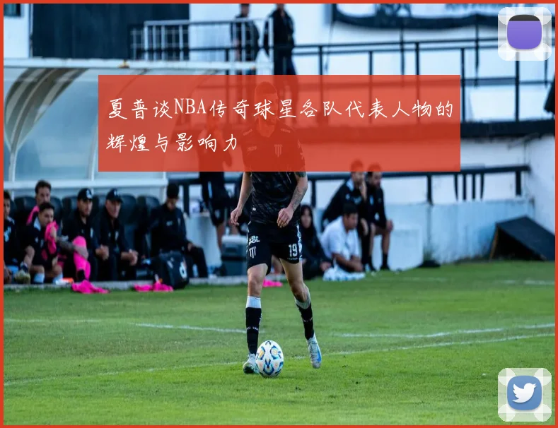 夏普谈NBA传奇球星各队代表人物的辉煌与影响力