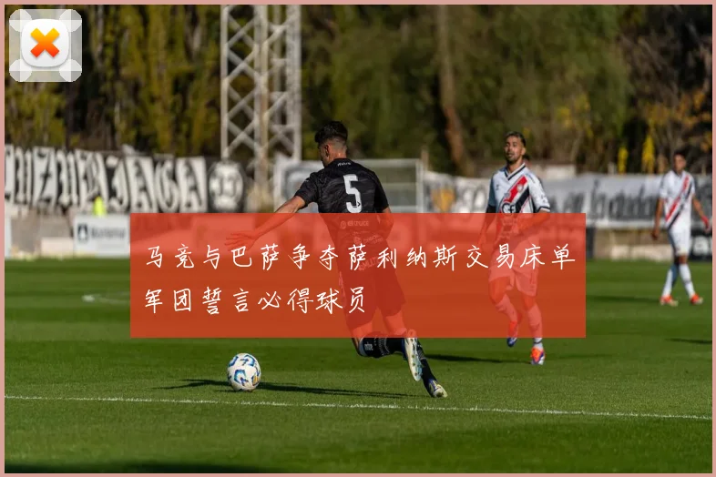 马竞与巴萨争夺萨利纳斯交易床单军团誓言必得球员