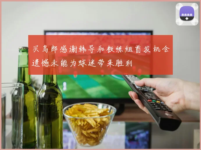 买乌郎感谢韩导和教练组首发机会遗憾未能为球迷带来胜利