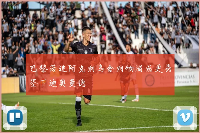 巴黎若追阿克利乌舍利物浦或更易签下迪奥曼德